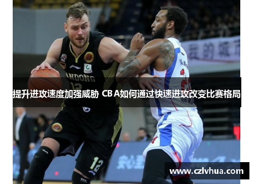 提升进攻速度加强威胁 CBA如何通过快速进攻改变比赛格局
