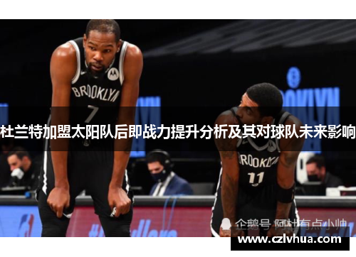 杜兰特加盟太阳队后即战力提升分析及其对球队未来影响