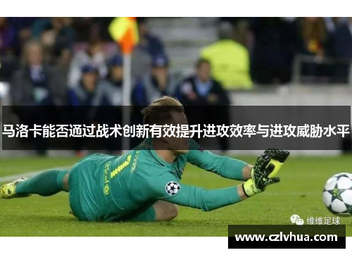 马洛卡能否通过战术创新有效提升进攻效率与进攻威胁水平